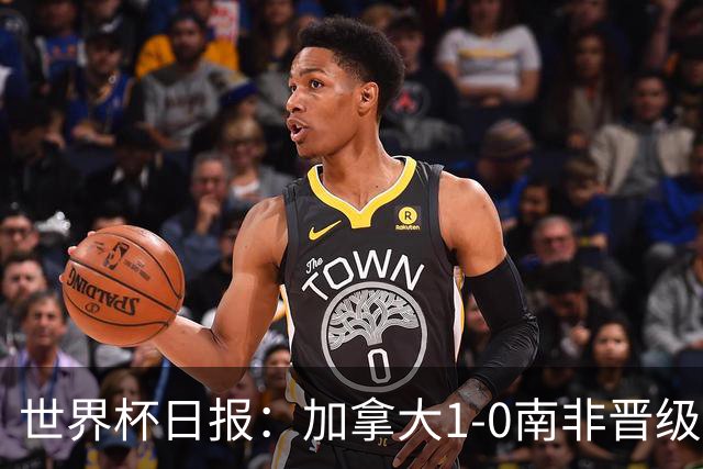 世界杯日报：加拿大1-0南非晋级创历史 韩国主帅洪明甫下课
